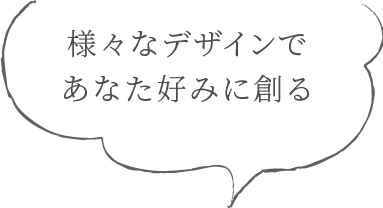 様々なデザインであなた好みに創る