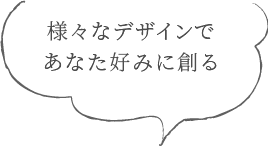 様々なデザインであなた好みに創る